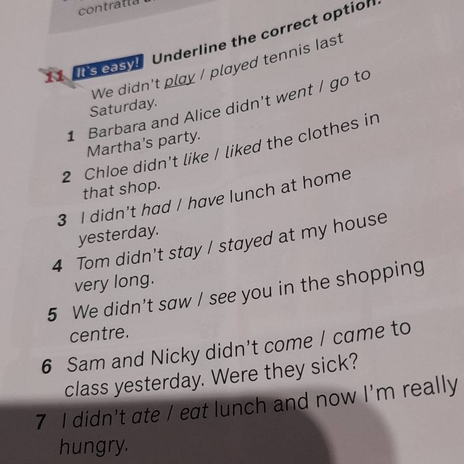 contratta 
11 It's easy Underline the correct option 
We didn't play / played tennis last 
1 Barbara and Alice didn't went / go to 
Saturday. 
Martha’s party. 
2 Chloe didn't like / liked the clothes in 
that shop. 
3 I didn't had / have lunch at home 
yesterday. 
4 Tom didn't stay / stayed at my house 
very long. 
5 We didn't saw / see you in the shopping 
centre. 
6 Sam and Nicky didn't come / came to 
class yesterday. Were they sick? 
7 I didn't ate / eat lunch and now I'm really 
hungry.