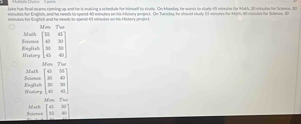 Jake has final exams coming up and he is making a schedule for himself to study. On Monday, he wants to study 45 minutes for Math, 30 minutes for Science, 30
minutes for English, and he needs to spend 40 minutes on his History project. On Tuesday, he should study 55 minutes for Math, 40 minutes for Science, 30
minutes for English and he needs to spend 45 minutes on his History project.
Mon Tue
Math
Science beginbmatrix 55&45 40&30 30&30 45&40endbmatrix
English
History
Mon Tue
Math
Science beginbmatrix 45&55 30&40 30&30 40&45endbmatrix
English
History
Mon Tue
Math
Science beginbmatrix 45&30 55&40 ·s &40endbmatrix