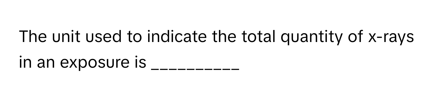 The unit used to indicate the total quantity of x-rays in an exposure is __________