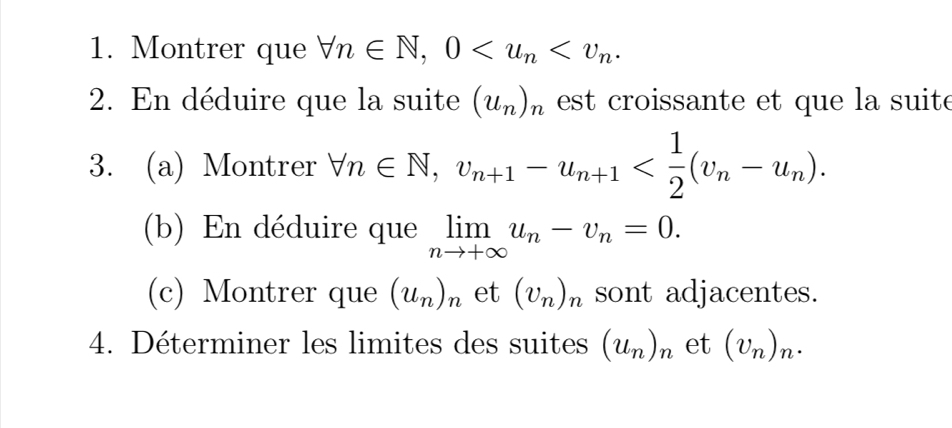 Montrer que forall n∈ N, 0 . 
2. En déduire que la suite (u_n)_n est croissante et que la suit e 
3. (a) Montrer forall n∈ N, v_n+1-u_n+1 . 
(b) En déduire que limlimits _nto +∈fty u_n-v_n=0. 
(c) Montrer que (u_n)_n et (v_n)_n sont adjacentes. 
4. Déterminer les limites des suites (u_n)_n et (v_n)_n.