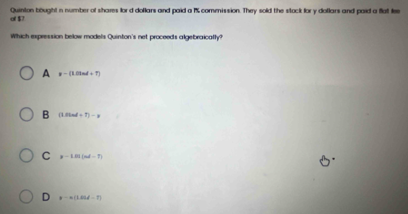 Quinton bought n number of shares lord dollars and paid a 1% commission. They sold the stock for y dollars and paid a flat fee
of $7
Which expression below models Quinton's net proceeds algebraically?
A y-(1.01nd+7)
B (1.0ln d+7)-y
C y-1.01(nd-7)
D y-n(1.01d-7)