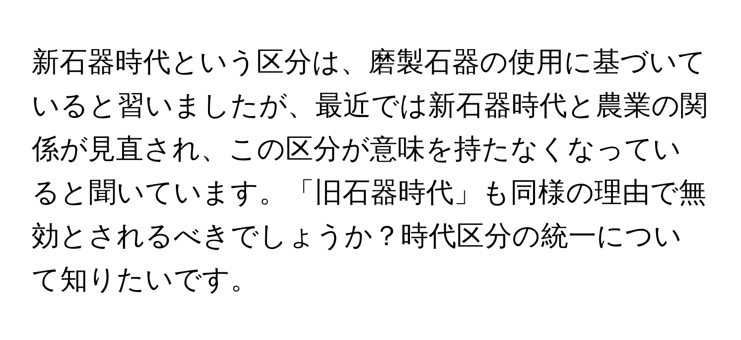 新石器時代という区分は、磨製石器の使用に基づいていると習いましたが、最近では新石器時代と農業の関係が見直され、この区分が意味を持たなくなっていると聞いています。「旧石器時代」も同様の理由で無効とされるべきでしょうか？時代区分の統一について知りたいです。