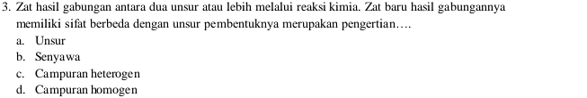 Zat hasil gabungan antara dua unsur atau lebih melalui reaksi kimia. Zat baru hasil gabungannya
memiliki sifat berbeda dengan unsur pembentuknya merupakan pengertian…...
a. Unsur
b. Senyawa
c. Campuran heterogen
d. Campuran homogen