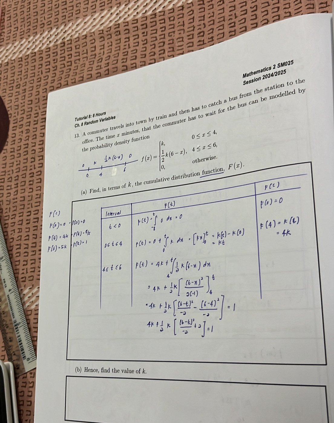 Mathematics 2 SM025 
Session 2024/2025 
3. A commuter travels into town by train and then has to catch a bus from the station to th 
Tutorial 8: 8 Hours office. The time x minutes, that the commuter has to wait for the bus can be modelled by 
Ch. 8 Random Variables 
the probability density function
k 1/2 k(6-x) f(x)=beginarrayl k,0≤ x≤ 4,  1/2 k(6-x),4≤ x≤ 6, 0,otherwise.endarray.
。 . 
。 4 
(a) Find, in terms of k, the cumulative distribution function, F(x). 
(b) Hence, find the value of k.