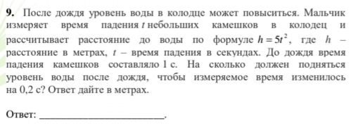 После дождя уровень воды в колодце может повысηться. Мальчик 
измеряет время падения небольших камешцков в колодец и 
рассчитывает расстояние до воды по формуле h=5t^2 , rдe h - 
расстояние в метрах, - время πадения в секундах. До дождя время 
ладения камешков составляло l с. На сколько должен πодняться 
уровень воды после дождя, чтобы измеряемое время изменилось 
hа 0,2 с? Ответ дайте в метрах. 
Otbet:_