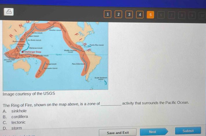 1 2 3 4 5 6 7 B 9 10
Image courtesy of the USGS
The Ring of Fire, shown on the map above, is a zone of_ activity that surrounds the Pacific Ocean.
A. sinkhole
B. cordillera
C. tectonic
D. storm Submit
Save and Exit Next