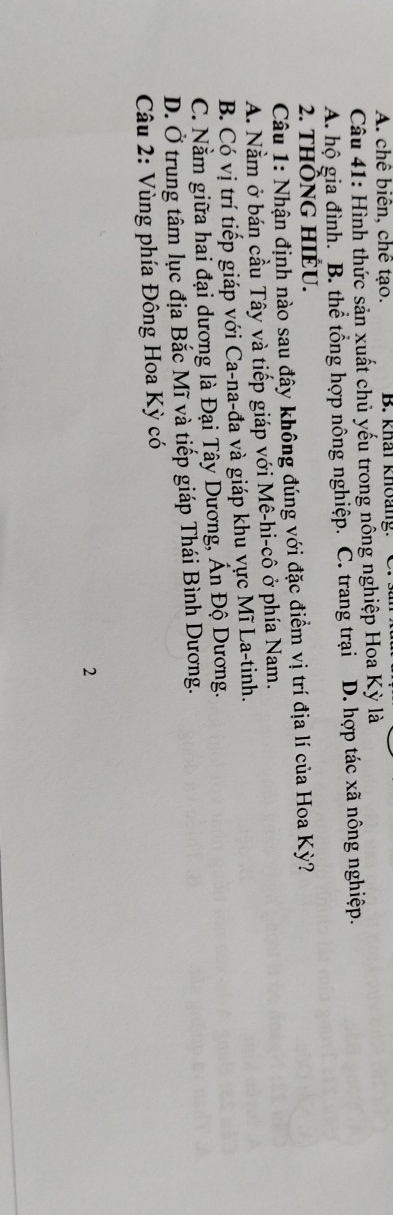 A. chê biển, chế tạo. B. khái khoảng:
Câu 41: Hình thức sản xuất chủ yếu trong nông nghiệp Hoa Kỳ là
A. hộ gia đình. B. thể tổng hợp nông nghiệp. C. trang trại D. hợp tác xã nông nghiệp.
2. tHÔNG HIÉU.
Câu 1: Nhận định nào sau đây không đúng với đặc điểm vị trí địa lí của Hoa Kỳ?
A. Nằm ở bán cầu Tây và tiếp giáp với Mê-hi-cô ở phía Nam.
B. Có vị trí tiếp giáp với Ca-na-đa và giáp khu vực Mĩ La-tinh.
C. Nằm giữa hai đại dương là Đại Tây Dương, Ấn Độ Dương.
D. Ở trung tâm lục địa Bắc Mĩ và tiếp giáp Thái Bình Dương.
Câu 2: Vùng phía Đông Hoa Kỳ có
2