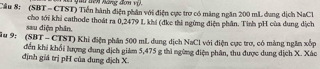 kei qua đến hang đơn vị). 
Câu 8: (SBT - CTST) Tiến hành điện phân với điện cực trơ có màng ngăn 200 mL dung dịch NaCl 
cho tới khi cathode thoát ra 0,2479 L khí (đkc thì ngừng điện phân. Tính pH của dung dịch 
sau điện phân. 
âu 9: (SBT - CTST) Khi điện phân 500 mL dung dịch NaCl với điện cực trơ, có màng ngăn xốp
đến khi khối lượng dung dịch giảm 5,475 g thì ngừng điện phân, thu được dung dịch X. Xác 
định giá trị pH của dung dịch X.