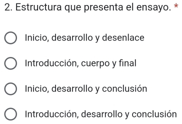 Estructura que presenta el ensayo. *
Inicio, desarrollo y desenlace
Introducción, cuerpo y final
Inicio, desarrollo y conclusión
Introducción, desarrollo y conclusión