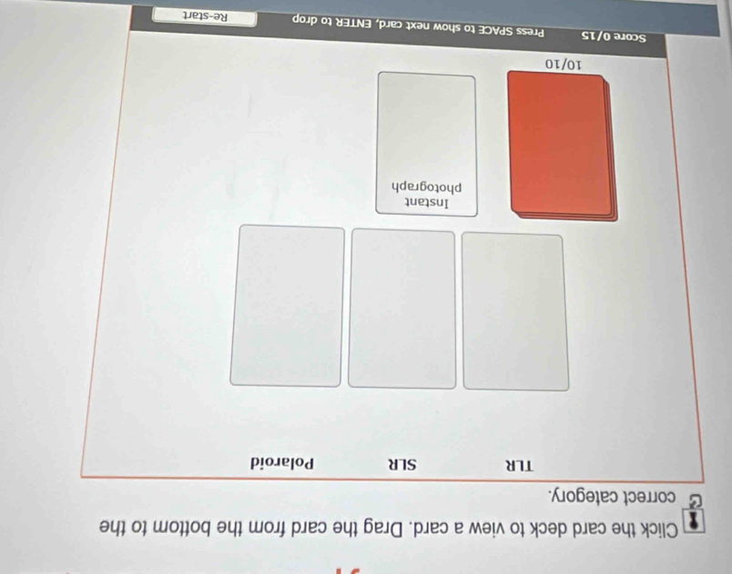 Click the card deck to view a card. Drag the card from the bottom to the 
correct category. 
TLR SLR Polaroid 
Instant 
photograph
10/10
Score 0/15 Press SPACE to show next card, ENTER to drop Re-start