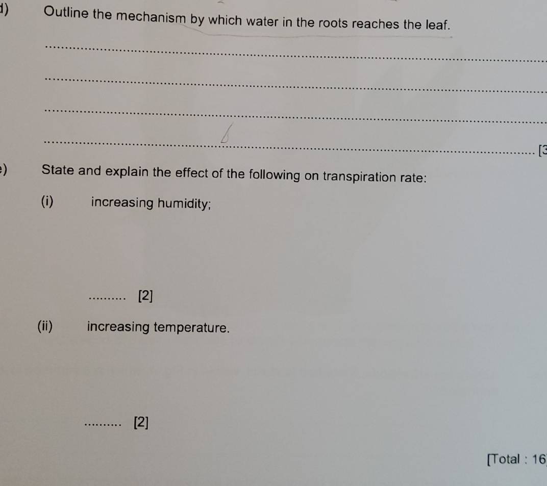 Outline the mechanism by which water in the roots reaches the leaf. 
_ 
_ 
_ 
_ 
_ 
) State and explain the effect of the following on transpiration rate: 
(i)_ increasing humidity; 
. . [2] 
(ii) increasing temperature. 
_[2] 
[Total : 16