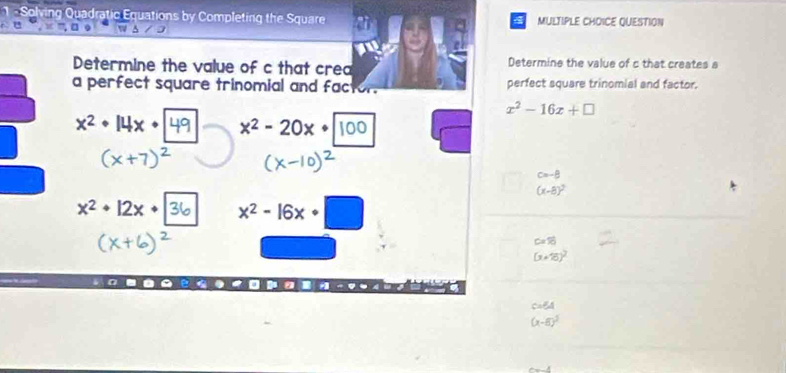 ving Quadratic Equations by Completing the Square MULTIPLE CHOICE QUESTION
4
A
Determine the value of c that crea Determine the value of c that creates a
a perfect square trinomial and factor. perfect square trinomial and factor.
x^2-16x+□
x^2· 14x· x^2-20x+|
c=-8
(x-8)^2
x^2+12x+ x² - 16x □
C=70
(x+8)^2
CABA
(x-8)^2