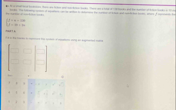 At a small local bookstore, there are fiction and non-fiction books. There are a total of 130 books and the number of fiction books is 10 mo 
books. The following system of equations can be written to determine the number of fiction and non-fiction books, where f represents the 
the number of non-fiction books
beginarrayl f+n=130 f=10+2nendarray.
PART A 
Fill in the blanks to represent this system of equations using an augmented matrix
beginbmatrix □ &□ &□  □ &□ &□ endbmatrix
Sasić 
7 H 9 +xyx^2sqrt(□ )
4 5°  x/□  x^(□)_□  
1 2 3 c> ±