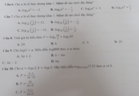 Câu 6, Cho a là số thực dương khác 1. Mệnh đề nào dưới đây đùng?
A. log _aa^3=-3. B. log _aa^3=- 1/3 . C. log _aa^3=3. D. log _aa^3= 1/3 . 
Câu 7, Cho a là số thực dương khác 1. Mệnh đề nào dưới đây đùng?
A. log _sqrt(a)( 1/a^6 )=12. B. log _sqrt(a)( 1/a^6 )=- 1/12 .
C. log _sqrt(a)( 1/a^6 )=-12. D. log _sqrt(a)( 1/a^6 )= 1/12 
Câu 8. Tính giá trị biểu thức P=log _2 64/5 +log _240.
A. 20. B. 6. C. 9. D. 10.
Câu 9. Cho log 2=a. Biểu diễn log800 theo α ta được
A. 3a+2. B. 6-6a.
C. 3a-2. D. 6a.
Câu 10. Cho a=log _72, b=log _75 5. Häy biểu diễn log _5378241715 theo a và b.
A. P= (b-3)/5a-10 .
B. P= 3b/5a+8 .
C. P= (b+3)/5a+5 .