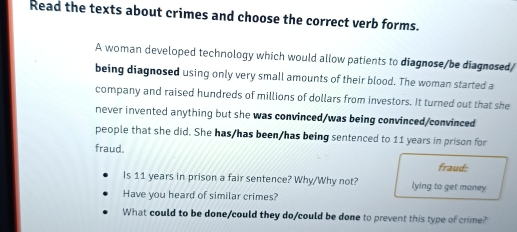 Read the texts about crimes and choose the correct verb forms. 
A woman developed technology which would allow patients to diagnose/be diagnosed/ 
being diagnosed using only very small amounts of their blood. The woman started a 
company and raised hundreds of millions of dollars from investors. It turned out that she 
never invented anything but she was convinced/was being convinced/convinced 
people that she did. She has/has been/has being sentenced to 11 years in prison for 
fraud. 
fraud: 
Is 11 years in prison a fair sentence? Why/Why not? lying to get maney 
Have you heard of similar crimes? 
What could to be done/could they do/could be done to prevent this type of crime?