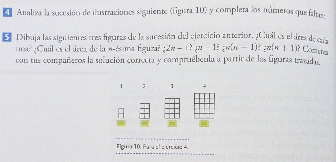 Analiza la sucesión de ilustraciones siguiente (figura 10) y completa los números que faltan: 
5 Dibuja las siguientes tres figuras de la sucesión del ejercicio anterior. ¿Cuál es el área de cada 
una? ¿Cuál es el área de la n-ésima figura? i2n-1?; n-1?; n(n-1)?; n(n+1) ? Comenta 
con tus compañeros la solución correcta y compruébenla a partir de las figuras trazadas.
1 2 3 4
_ 
_ 
Figura 10. Para el ejercicio 4.