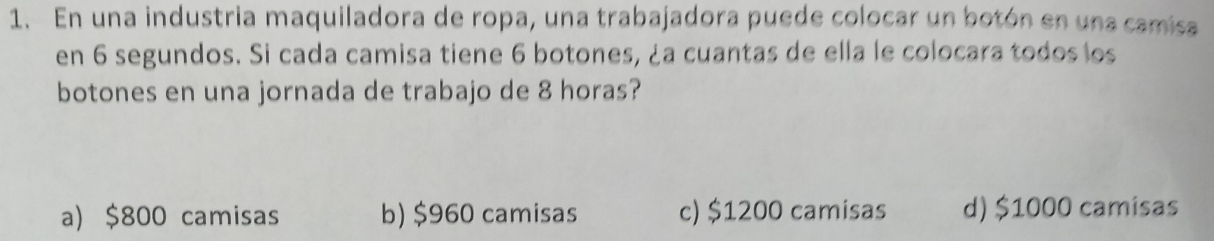 En una industria maquiladora de ropa, una trabajadora puede colocar un botón en una camisa
en 6 segundos. Si cada camisa tiene 6 botones, ¿a cuantas de ella le colocara todos los
botones en una jornada de trabajo de 8 horas?
a) $800 camisas b) $960 camisas c) $1200 camisas d) $1000 camisas