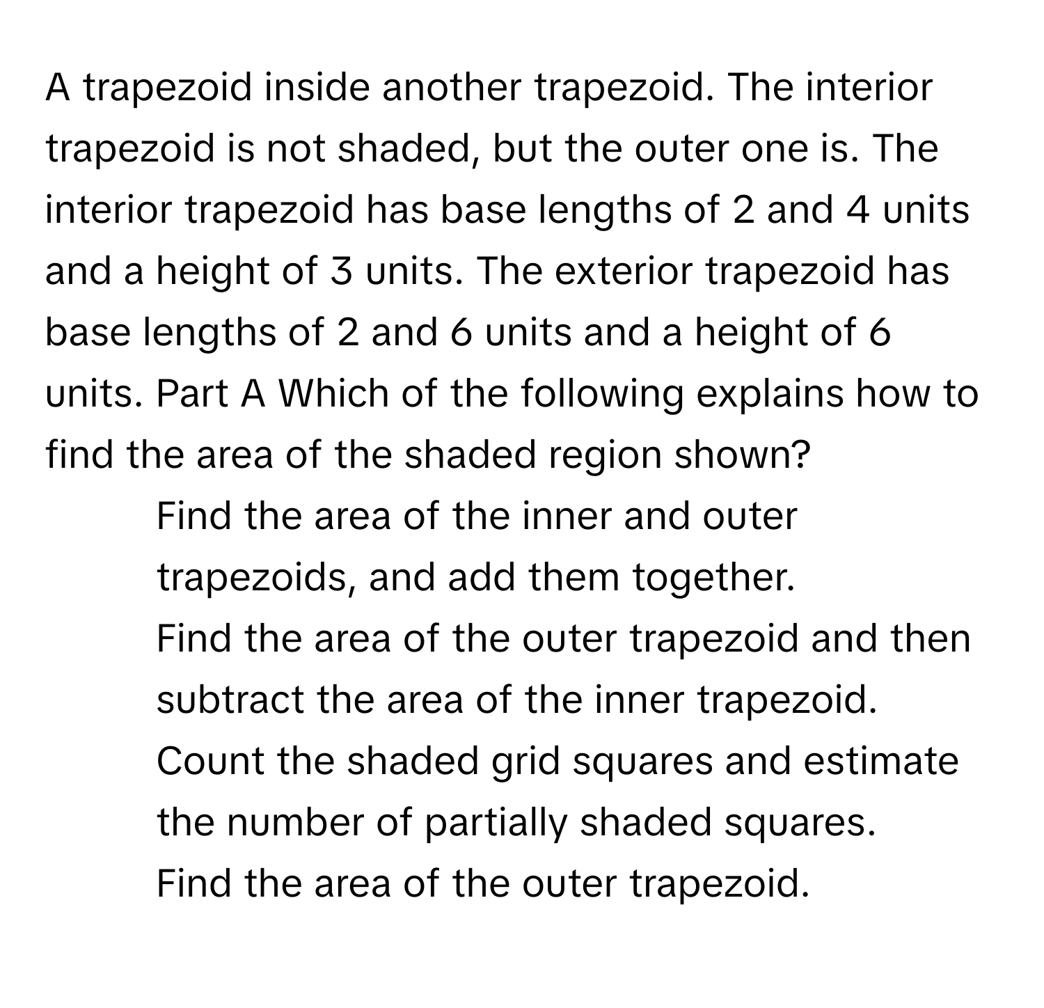 A trapezoid inside another trapezoid. The interior trapezoid is not shaded, but the outer one is. The interior trapezoid has base lengths of 2 and 4 units and a height of 3 units. The exterior trapezoid has base lengths of 2 and 6 units and a height of 6 units. Part A Which of the following explains how to find the area of the shaded region shown? 
1. Find the area of the inner and outer trapezoids, and add them together.
2. Find the area of the outer trapezoid and then subtract the area of the inner trapezoid.
3. Count the shaded grid squares and estimate the number of partially shaded squares.
4. Find the area of the outer trapezoid.