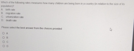 Which of the following rates measures how many children are being born in a country (in relation to the size of its
population)?
A. birth rate
B. migration rate
C. urbanization rate
D. death rate
Please select the best answer from the choices provided
A
B
C
D