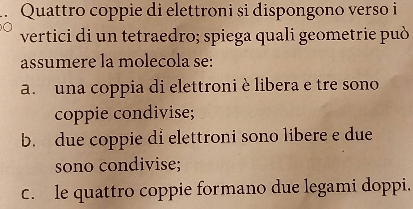 Quattro coppie di elettroni si dispongono verso i
vertici di un tetraedro; spiega quali geometrie può
assumere la molecola se:
a. una coppia di elettroni è libera e tre sono
coppie condivise;
b. due coppie di elettroni sono libere e due
sono condivise;
c. le quattro coppie formano due legami doppi.