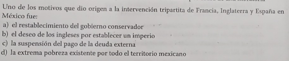 Uno de los motivos que dio origen a la intervención tripartita de Francia, Inglaterra y España en
México fue:
a) el restablecimiento del gobierno conservador
b) el deseo de los ingleses por establecer un imperio
c) la suspensión del pago de la deuda externa
d) la extrema pobreza existente por todo el territorio mexicano