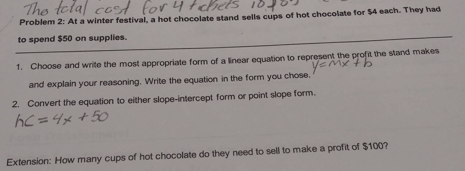 Problem 2: At a winter festival, a hot chocolate stand sells cups of hot chocolate for $4 each. They had 
_ 
_ 
to spend $50 on supplies. 
1. Choose and write the most appropriate form of a linear equation to represent the profit the stand makes 
and explain your reasoning. Write the equation in the form you chose. 
2. Convert the equation to either slope-intercept form or point slope form. 
Extension: How many cups of hot chocolate do they need to sell to make a profit of $100?