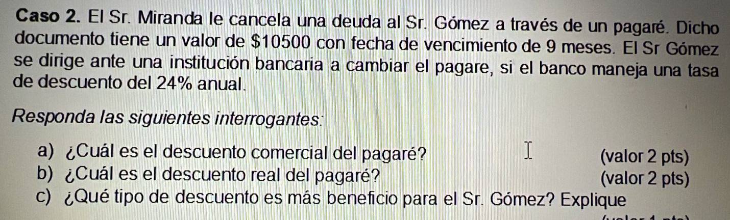 Caso 2. El Sr. Miranda le cancela una deuda al Sr. Gómez a través de un pagaré. Dicho 
documento tiene un valor de $10500 con fecha de vencimiento de 9 meses. El Sr Gómez 
se dirige ante una institución bancaria a cambiar el pagare, si el banco maneja una tasa 
de descuento del 24% anual. 
Responda las siguientes interrogantes: 
a) ¿Cuál es el descuento comercial del pagaré? (valor 2 pts) 
b) ¿Cuál es el descuento real del pagaré? (valor 2 pts) 
c) ¿Qué tipo de descuento es más beneficio para el Sr. Gómez? Explique