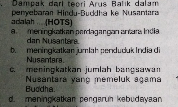 Dampak dari teori Arus Balik dalam
penyebaran Hindu-Buddha ke Nusantara
adalah ....(HOTS)
a. meningkatkan perdagangan antara India
dan Nusantara.
b. meningkatkan jumlah penduduk India di
Nusantara.
c. meningkatkan jumlah bangsawan
Nusantara yang memeluk agama
Buddha.
d. meningkatkan pengaruh kebudayaan