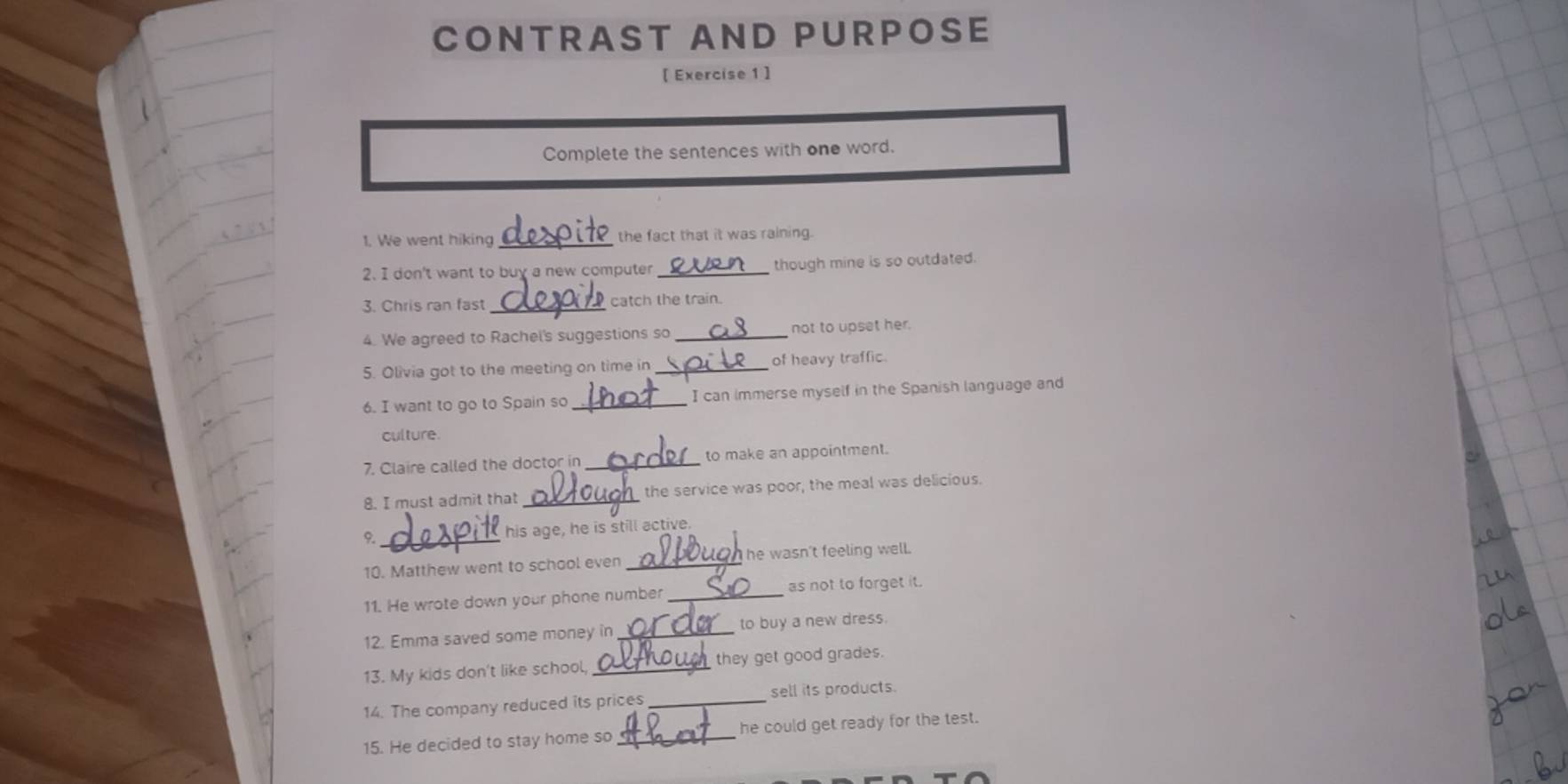 CONTRAST AND PURPOSE 
[ Exercise 1 ] 
Complete the sentences with one word. 
1. We went hiking_ the fact that it was raining. 
2. I don't want to buy a new computer _though mine is so outdated. 
3. Chris ran fast _catch the train. 
4. We agreed to Rachel's suggestions so _not to upset her. 
5. Olivia got to the meeting on time in _of heavy traffic. 
6. I want to go to Spain so _I can immerse myself in the Spanish language and 
culture. 
7. Claire called the doctor in _to make an appointment. 
8. I must admit that _the service was poor, the meal was delicious. 
9. _his age, he is still active. 
10. Matthew went to school even _ he wasn't feeling well. 
11. He wrote down your phone number _as not to forget it. 
12. Emma saved some money in _to buy a new dress. 
13. My kids don't like school, _they get good grades. 
14. The company reduced its prices_ sell its products. 
15. He decided to stay home so _he could get ready for the test.