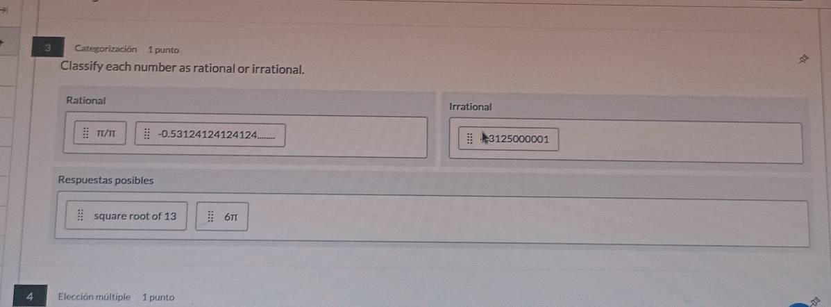 Categorización 1 punto 
Classify each number as rational or irrational. 
Rational Irrational
frac 2^((circ) π/π frac 14)15 -0.53124124124124 3125000001 
Respuestas posibles
 12/12  square root of 13 beginarrayr +2 +2 hline endarray 6π
4 Elección múltiple 1 punto
