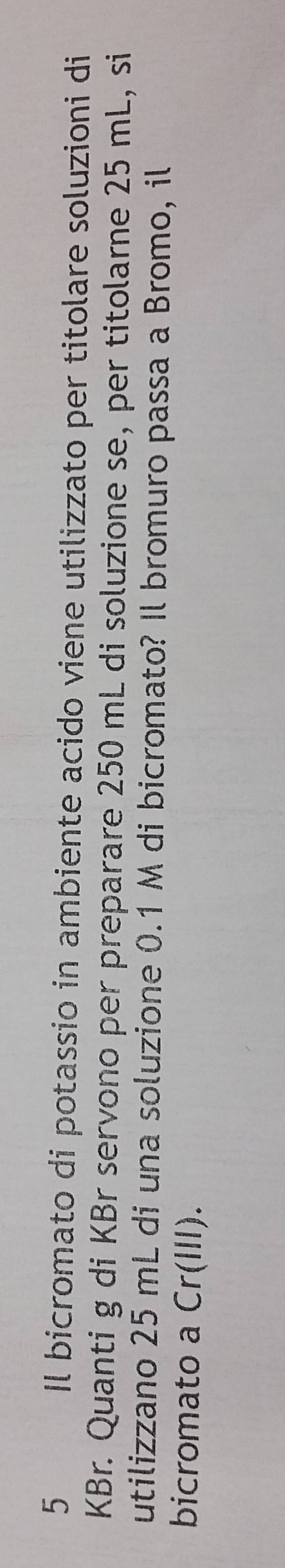 Il bicromato di potassio in ambiente acido viene utilizzato per titolare soluzioni di 
KBr. Quanti g di KBr servono per preparare 250 mL di soluzione se, per titolarne 25 mL, si 
utilizzano 25 mL di una soluzione 0.1 M di bicromato? Il bromuro passa a Bromo, il 
bicromato a Cr(III).