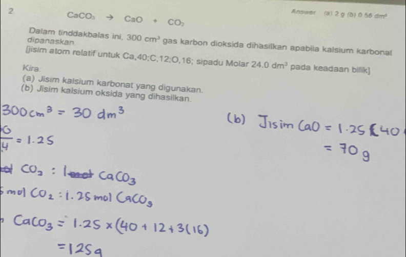 CaCO_3 to CaO+CO_2
Answer (a) 2 g (b) 0.56dm^2
Dalam tinddakbalas ini, 
dipanaskan 300cm^3 gas karbon dioksida dihasilkan apabiia kalsium karbonal 
[jisim atom relatif untuk Ca, 40; C, 12; O, 16; sipadu Molar 24.0dm^3
Kira: pada keadaan bilik) 
(a) Jisim kalsium karbonat yang digunakan. 
(b) Jisim kalsium oksida yang dihasilkan.