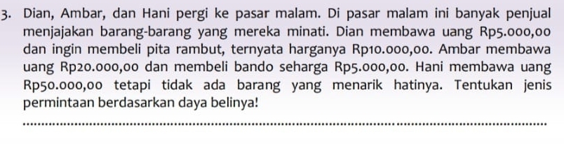 Dian, Ambar, dan Hani pergi ke pasar malam. Di pasar malam ini banyak penjual 
menjajakan barang-barang yang mereka minati. Dian membawa uang Rp5.000,00
dan ingin membeli pita rambut, ternyata harganya Rp10.000,00. Ambar membawa 
uang Rp20.000,00 dan membeli bando seharga Rp5.000,00. Hani membawa uang
Rp50.000,00 tetapi tidak ada barang yang menarik hatinya. Tentukan jenis 
permintaan berdasarkan daya belinya! 
_