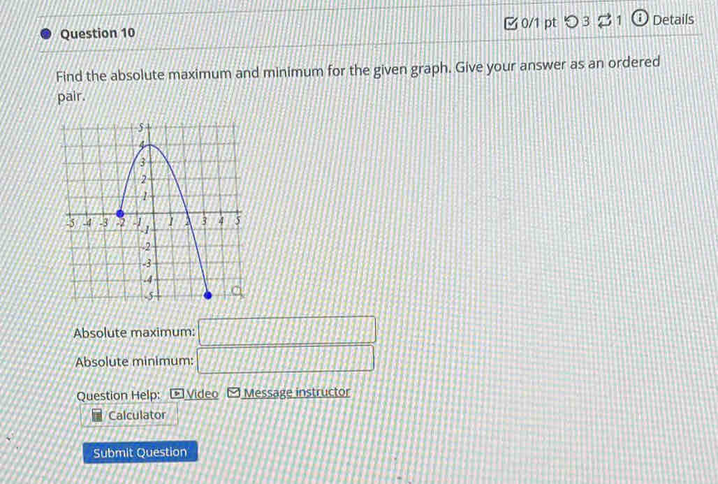  0/1 pt つ 3% 1 ⓘ Details 
Find the absolute maximum and minimum for the given graph. Give your answer as an ordered 
pair. 
Absolute maximum: □ 
Absolute minimum: _ □  
Question Help: Video Message instructor 
Calculator 
Submit Question