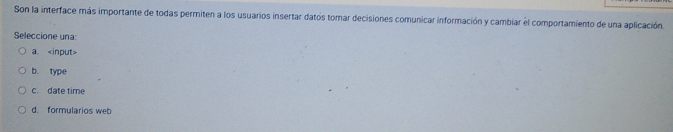 Son la interface más importante de todas permiten a los usuarios insertar datos tomar decisiones comunicar información y cambiar el comportamiento de una aplicación.
Seleccione una:
a.
b. type
c. date time
d. formularios web