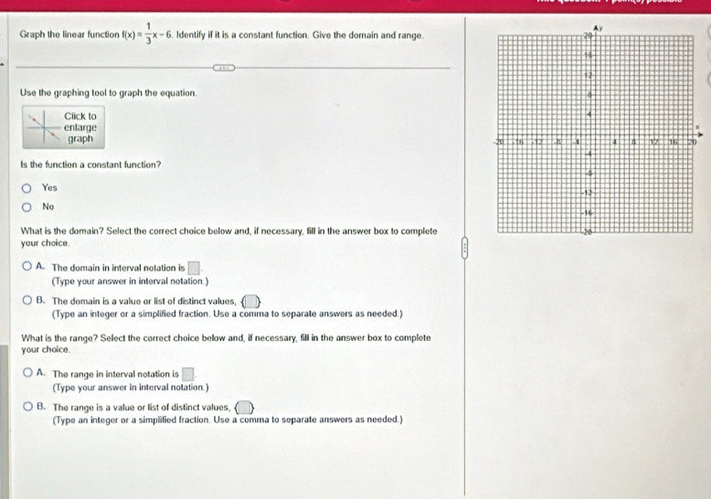 Graph the linear function f(x)= 1/3 x-6 Identify if it is a constant function. Give the domain and range
Use the graphing tool to graph the equation.
Click to 
enlarge 
graph 
Is the function a constant function?
Yes
No
What is the domain? Select the correct choice below and, if necessary, fill in the answer box to complete
your choice.
A. The domain in interval notation is □ . 
(Type your answer in interval notation.)
B. The domain is a value or list of distinct values,
(Type an integer or a simplified fraction. Use a comma to separate answers as needed.)
What is the range? Select the correct choice below and, if necessary, fill in the answer box to complete
your choice.
A. The range in interval notation is □. 
(Type your answer in interval notation.)
B. The range is a value or list of distinct values,
(Type an integer or a simplified fraction. Use a comma to separate answers as needed.)