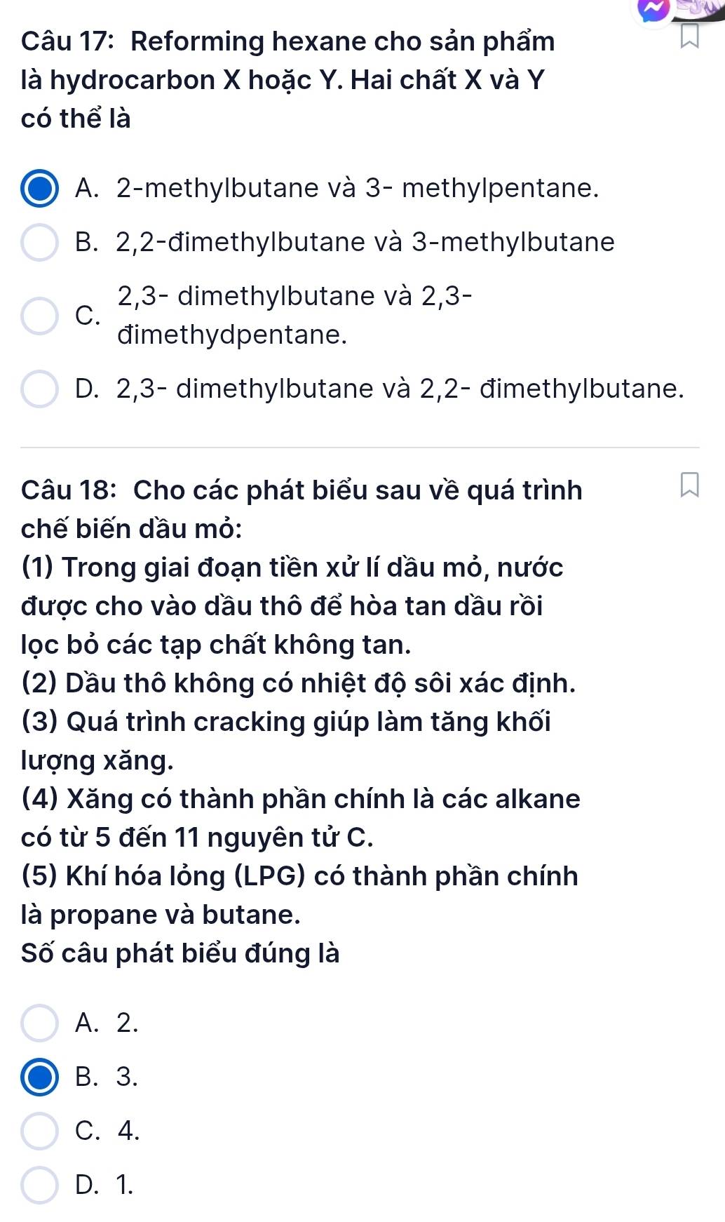 Reforming hexane cho sản phẩm
là hydrocarbon X hoặc Y. Hai chất X và Y
có thể là
A. 2 -methylbutane và 3 - methylpentane.
B. 2, 2 -đimethylbutane và 3 -methylbutane
2, 3 - dimethylbutane và 2, 3 -
C.
đimethydpentane.
D. 2, 3 - dimethylbutane và 2, 2 - đimethylbutane.
Câu 18: Cho các phát biểu sau về quá trình
chế biến dầu mỏ:
(1) Trong giai đoạn tiền xử lí dầu mỏ, nước
được cho vào dầu thô để hòa tan dầu rồi
lọc bỏ các tạp chất không tan.
(2) Dầu thô không có nhiệt độ sôi xác định.
(3) Quá trình cracking giúp làm tăng khối
lượng xăng.
(4) Xăng có thành phần chính là các alkane
có từ 5 đến 11 nguyên tử C.
(5) Khí hóa lỏng (LPG) có thành phần chính
là propane và butane.
Số câu phát biểu đúng là
A. 2.
B. 3.
C. 4.
D. 1.