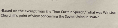 Based on the excerpt from the “Iron Curtain Speech,” what was Winston 
Churchill’s point of view concerning the Soviet Union in 1946?