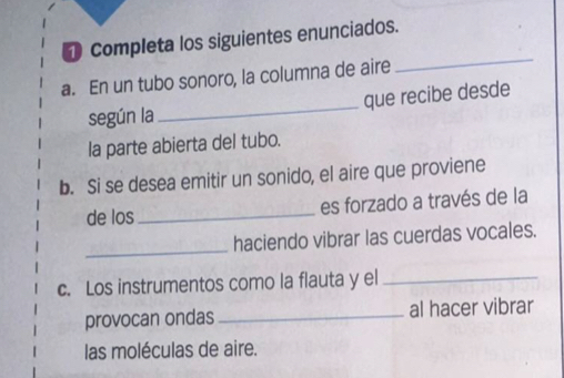 Completa los siguientes enunciados. 
a. En un tubo sonoro, la columna de aire 
_ 
según la_ que recibe desde 
la parte abierta del tubo. 
b. Si se desea emitir un sonido, el aire que proviene 
de los _es forzado a través de la 
_ 
haciendo vibrar las cuerdas vocales. 
c. Los instrumentos como la flauta y el_ 
provocan ondas _al hacer vibrar 
las moléculas de aire.