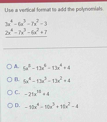 Use a vertical format to add the polynomials.
beginarrayr 3x^4-6x^3-7x^2-3 2x^4-7x^3-6x^2+7 hline endarray
A. 5x^8-13x^6-13x^4+4
B. 5x^4-13x^3-13x^2+4
C. -21x^(18)+4
D. -10x^4-10x^3+10x^2-4