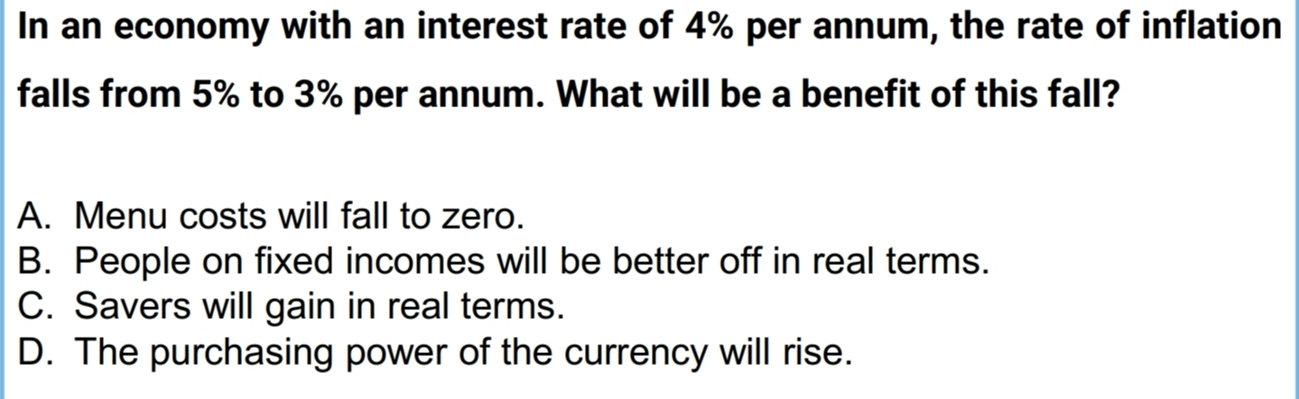 In an economy with an interest rate of 4% per annum, the rate of inflation
falls from 5% to 3% per annum. What will be a benefit of this fall?
A. Menu costs will fall to zero.
B. People on fixed incomes will be better off in real terms.
C. Savers will gain in real terms.
D. The purchasing power of the currency will rise.