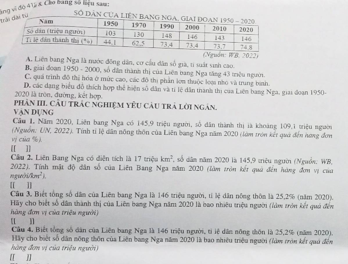 ảng vì độ 412 & Cho bang số liệu sau:
t
SÓ DÂN C
(Nguồn: WB, 2022)
A. Liên bang Nga là nước đồng dân, cơ cấu dân số già, tỉ suất sinh cao.
B. giai đoạn 1950 - 2000, số dân thành thị của Liên bang Nga tăng 43 triều người.
C. quá trình đô thị hóa ở mức cao, các đô thị phần lơn thuộc loại nhỏ và trung bình.
D. các dạng biểu đồ thích hợp thể hiện số dân và tỉ lệ dân thanh thị của Liên bang Nga, giai đoạn 1950-
2020 là tròn, đường, kết hợp.
pHÀN III. CÂU TRÁC NGHIỆM YÊU CÂU TRẢ LỜI NGÁN.
Vận Dụng
Câu 1. Năm 2020, Liên bang Nga có 145,9 triệu người, số dân thành thị là khoảng 109,1 triệu người
(Nguồn: UN, 2022). Tính tỉ lệ dân nông thôn của Liên bang Nga năm 2020 (làm tròn kết quả đến hàng đơn
vị của %).
[[ ]]
Câu 2. Liên Bang Nga có diện tích là 17 triệu km^2 , số dân năm 2020 là 145,9 triệu người (Nguồn: WB,
2022). Tính mật độ dân số của Liên Bang Nga năm 2020 (làm tròn kết quả đến hàng đơn vị của
người/km² ).
[[ ]]
Câu 3. Biết tổng số dân của Liên bang Nga là 146 triệu người, tỉ lệ dân nông thôn là 25,2% (năm 2020).
Hãy cho biết số dân thành thị của Liên bang Nga năm 2020 là bao nhiêu triệu người (làm tròn kết quả đến
àng đơn vị của triệu người)
[[ ]]
Câu 4. Biết tổng số dân của Liên bang Nga là 146 triệu người, tỉ lệ dân nông thôn là 25,2% (năm 2020).
Hãy cho biết số dân nông thôn của Liên bang Nga năm 2020 là bao nhiêu triệu người (làm tròn kết quả đến
hàng đơn vị của triệu người)
[[ ]]