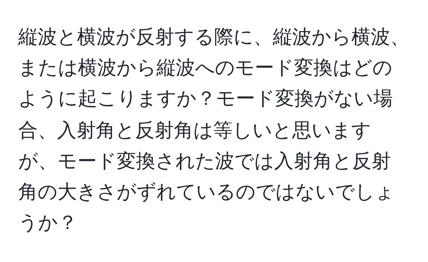 縦波と横波が反射する際に、縦波から横波、または横波から縦波へのモード変換はどのように起こりますか？モード変換がない場合、入射角と反射角は等しいと思いますが、モード変換された波では入射角と反射角の大きさがずれているのではないでしょうか？