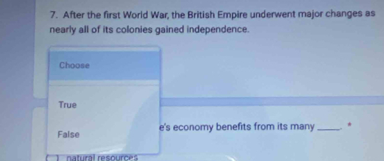 After the first World War, the British Empire underwent major changes as
nearly all of its colonies gained independence.
Choose
True
False e's economy benefits from its many _. *
natural resources