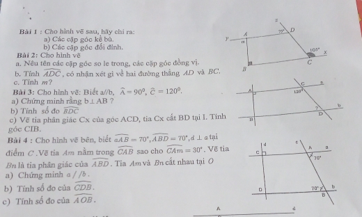 Cho hình vẽ sau, hãy chỉ ra: 71° D
A
a) Các cặp góc kể bù ' m
b) Các cặp góc đổi đỉnh,
105° x
Bài 2: Cho hình về
a. Nêu tên các cặp góc so le trong, các cặp góc đồng vị. C
b. Tính widehat ADC , có nhận xét gì về hai đường thẳng AD và BC. B
c. Tinh m? 
Bài 3: Cho hình vẽ: Biết a//b,widehat A=90^0,widehat C=120^0.
a) Chứng minh rằng b⊥ AB ?
b) Tính số đo widehat BDC
c) Về tia phân giác Cx của góc ACD, tia Cx cất BD tại I. Tinh
góc CIB.
Bài 4 : Cho hình vẽ bên, biết widehat aAB=70°,widehat ABD=70°,d⊥ a tại
điểm C .Vẽ tia Am nằm trong widehat CAB sao cho widehat CAm=30°. Vẽ tia
Bn là tia phân giác của widehat ABD. Tia Am và Bn cắt nhau tại O
a) Chứng minh a / /b .
b) Tính số đo của widehat CDB.
c) Tính số đo của widehat AOB.
_
A