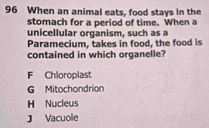 When an animal eats, food stays in the
stomach for a period of time. When a
unicellular organism, such as a
Paramecium, takes in food, the food is
contained in which organelle?
F Chloroplast
G Mitochondrion
H Nucleus
J Vacuole