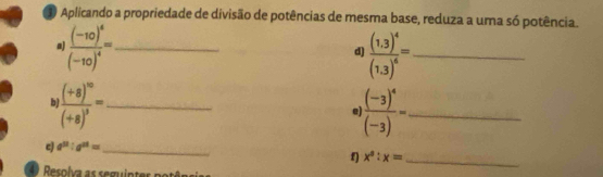 Aplicando a propriedade de divisão de potências de mesma base, reduza a uma só potência. 
. frac (-10)^4(-10)^4= _ 
d) frac (1.3)^4(1.3)^6= _
frac (+8)^10(+8)^3= _
frac (-3)^4(-3)= _ 
c a^(12):a^(24)= _ 
f) x^3:x= _ 
r esolva as seguintes p otê