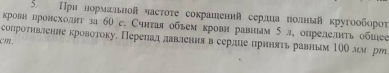 При нормальной часτоτе сокрашений сердиаπолный кругоοбороτ 
кровн лровсходнт за 60 c. Счнтаяобъем крови равньым 5 л, опрелелиτь обыее 
сопроτнвление кровотоку. Переπад лавленияв серлце приняτь равным 1ΟΟ лм рッ
cm.