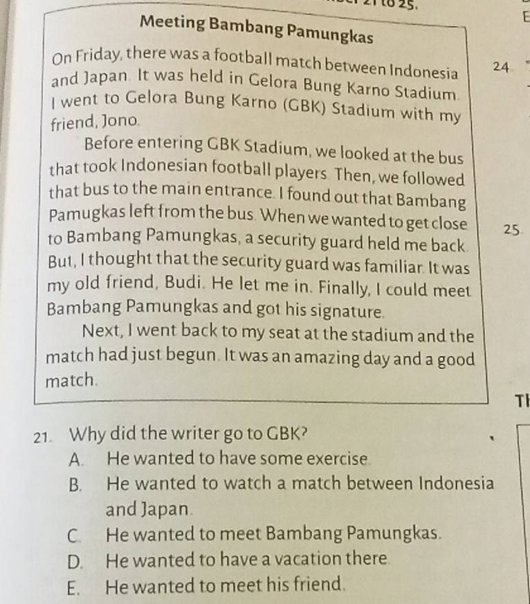 to 25.
Meeting Bambang Pamungkas
On Friday, there was a football match between Indonesia 24
and Japan. It was held in Gelora Bung Karno Stadium
I went to Gelora Bung Karno (GBK) Stadium with my
friend, Jono.
Before entering GBK Stadium, we looked at the bus
that took Indonesian football players. Then, we followed
that bus to the main entrance. I found out that Bambang
Pamugkas left from the bus. When we wanted to get close 25.
to Bambang Pamungkas, a security guard held me back
But, I thought that the security guard was familiar. It was
my old friend, Budi. He let me in. Finally, I could meet
Bambang Pamungkas and got his signature.
Next, I went back to my seat at the stadium and the
match had just begun. It was an amazing day and a good
match.
TI
21. Why did the writer go to GBK?
A. He wanted to have some exercise.
B. He wanted to watch a match between Indonesia
and Japan.
C. He wanted to meet Bambang Pamungkas.
D. He wanted to have a vacation there.
E. He wanted to meet his friend.