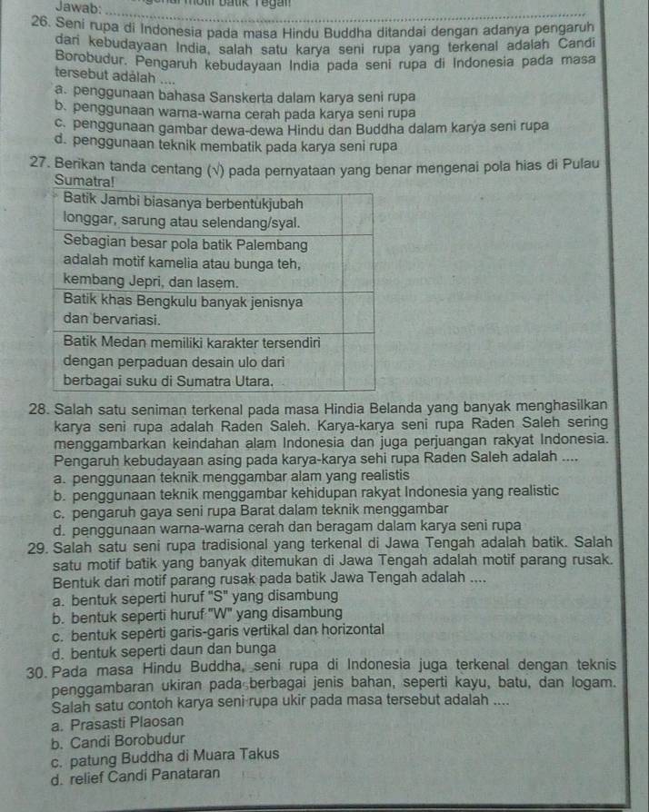 Jawab:      a r mot batik Yegan  
_
26. Seni rupa di Indonesia pada masa Hindu Buddha ditandai dengan adanya pengaruh
dari kebudayaan India, salah satu karya seni rupa yang terkenal adalah Candi
Borobudur. Pengaruh kebudayaan India pada seni rupa di Indonesia pada masa
tersebut adálah ....
a. penggunaan bahasa Sanskerta dalam karya seni rupa
b. penggunaan warna-warna cerah pada karya seni rupa
c. penggunaan gambar dewa-dewa Hindu dan Buddha dalam karya seni rupa
d. penggunaan teknik membatik pada karya seni rupa
27. Berikan tanda centang (√) pada pernyataan yang benar mengenai pola hias di Pulau
S
28. Salah satu seniman terkenal pada masa Hindia Belanda yang banyak menghasilkan
karya seni rupa adalah Raden Saleh. Karya-karya seni rupa Raden Saleh sering
menggambarkan keindahan alam Indonesia dan juga perjuangan rakyat Indonesia.
Pengaruh kebudayaan asing pada karya-karya sehi rupa Raden Saleh adalah ....
a. penggunaan teknik menggambar alam yang realistis
b. penggunaan teknik menggambar kehidupan rakyat Indonesia yang realistic
c. pengaruh gaya seni rupa Barat dalam teknik menggambar
d. penggunaan warna-warna cerah dan beragam dalam karya seni rupa
29. Salah satu seni rupa tradisional yang terkenal di Jawa Tengah adalah batik. Salah
satu motif batik yang banyak ditemukan di Jawa Tengah adalah motif parang rusak.
Bentuk dari motif parang rusak pada batik Jawa Tengah adalah ....
a. bentuk seperti huruf "S" yang disambung
b. bentuk seperti huruf ''W'' yang disambung
c. bentuk sepėrti garis-garis vertikal dan horizontal
d. bentuk seperti daun dan bunga
30. Pada masa Hindu Buddha, seni rupa di Indonesia juga terkenal dengan teknis
penggambaran ukiran pada berbagai jenis bahan, seperti kayu, batu, dan logam.
Salah satu contoh karya seni rupa ukir pada masa tersebut adalah ....
a. Prasasti Plaosan
b. Candi Borobudur
c. patung Buddha di Muara Takus
d. relief Candi Panataran